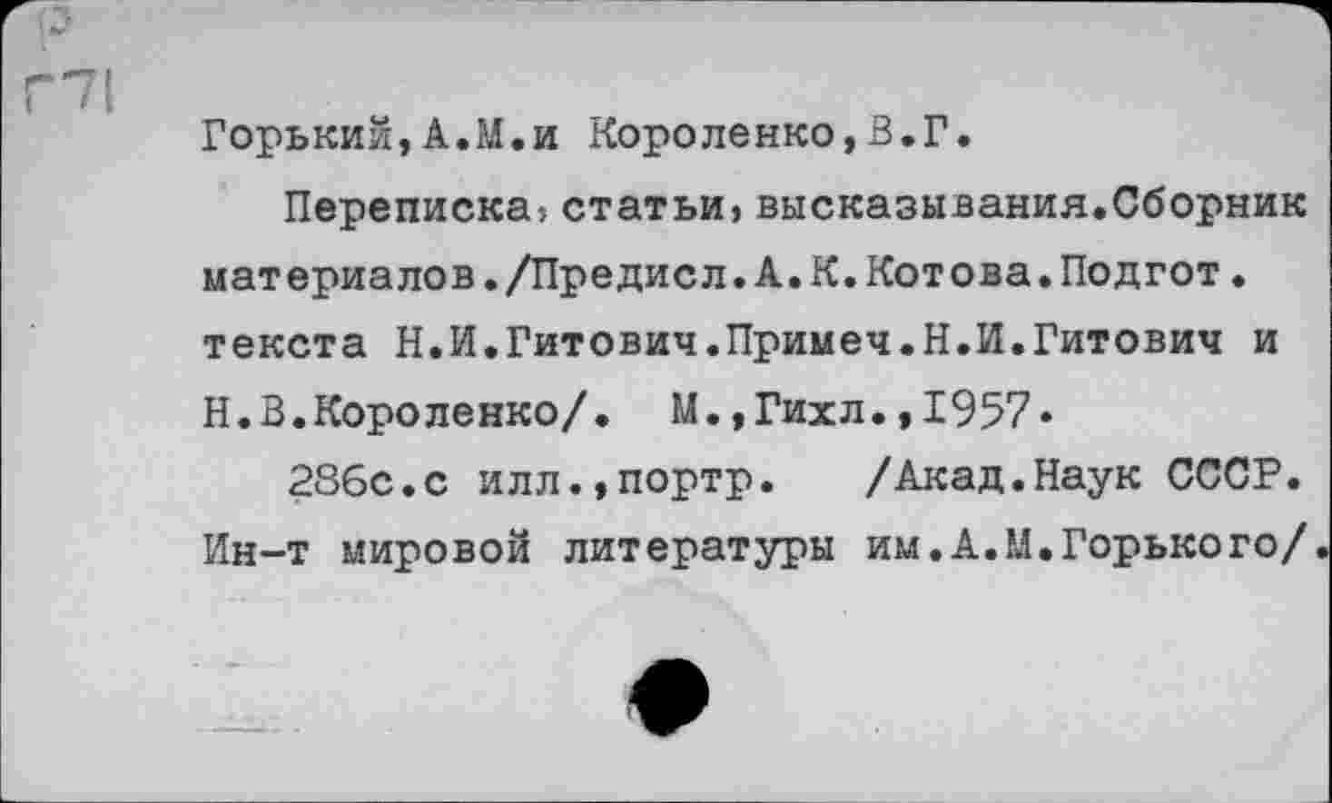 ﻿Г71
Горький,А.М.и Короленко,3.Г.
Переписка-, статьи, высказывания.Сборник материалов./Предисл.А.К.Котова.Подгот. текста Н.И.Гитович.Примеч.Н.И.Гитович и Н.В.Короленко/. М.,Гихл.,1957»
286с.с илл.,портр. /Акад.Наук СССР. Ин-т мировой литературы им.А.М.Горького/.